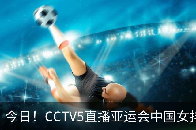 今日！CCTV5直播亚运会中国女排+中超，5+转中国男篮，网络转大连鲲城+曼城+尤文等